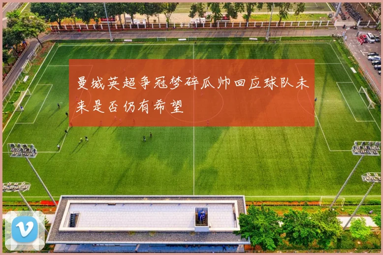 曼城英超争冠梦碎瓜帅回应球队未来是否仍有希望