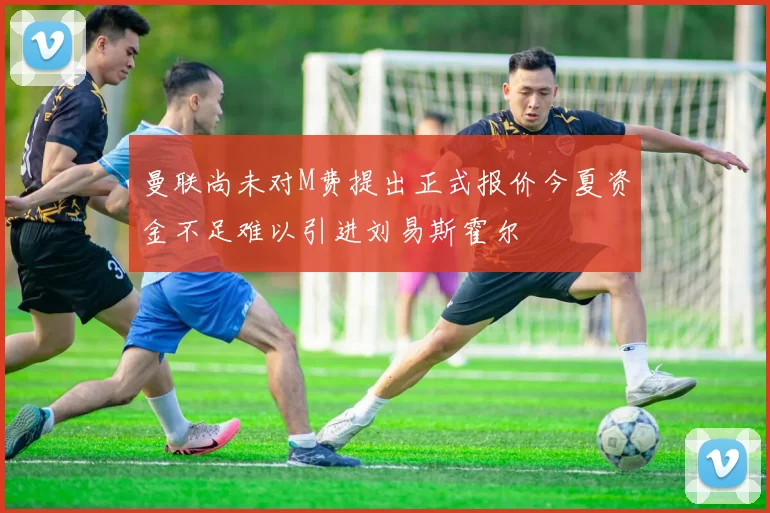曼联尚未对M费提出正式报价今夏资金不足难以引进刘易斯霍尔
