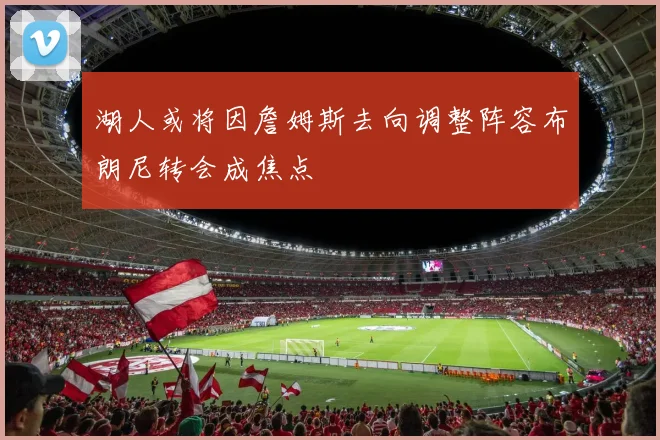 湖人或将因詹姆斯去向调整阵容布朗尼转会成焦点