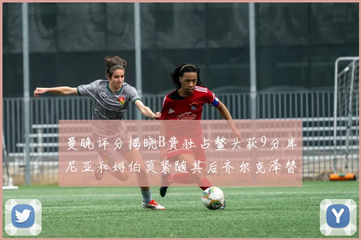 曼晚评分揭晓B费独占鳌头获9分库尼亚和姆伯莫紧随其后齐尔克泽替补仅得5分