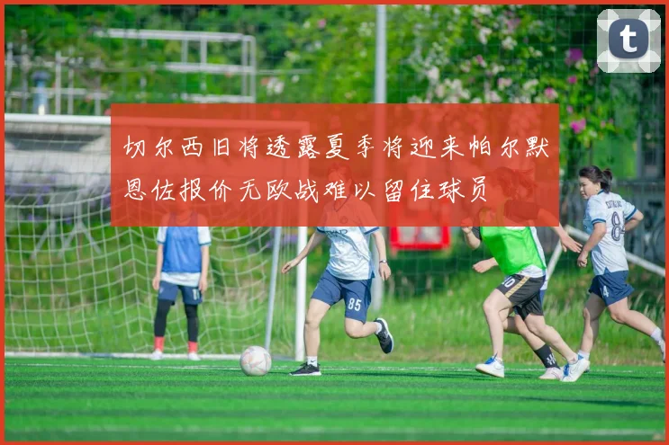 切尔西旧将透露夏季将迎来帕尔默恩佐报价无欧战难以留住球员