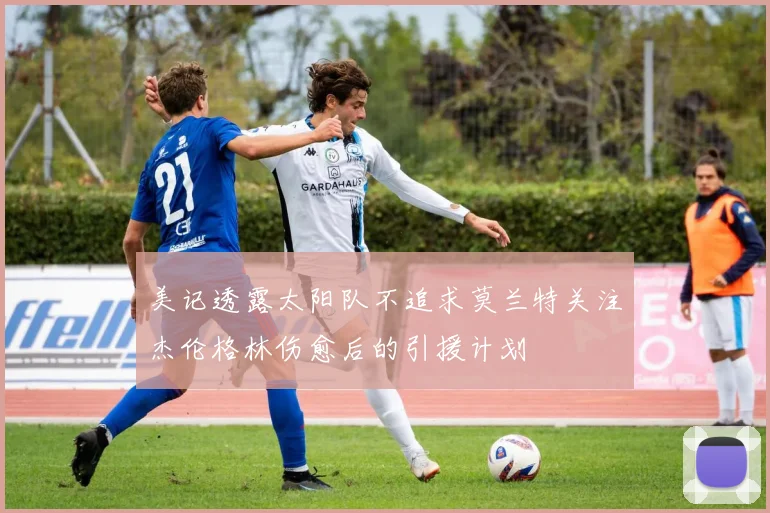美记透露太阳队不追求莫兰特关注杰伦格林伤愈后的引援计划