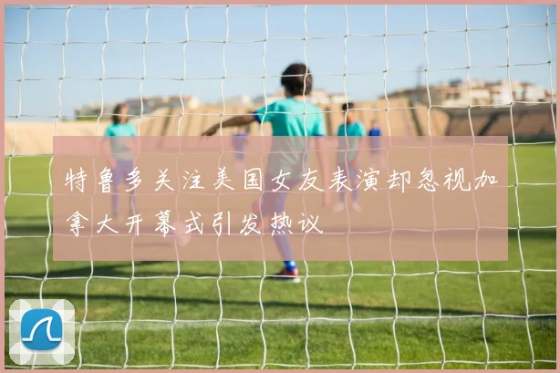 特鲁多关注美国女友表演却忽视加拿大开幕式引发热议