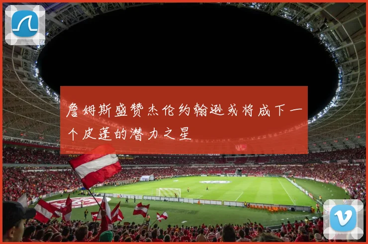 詹姆斯盛赞杰伦约翰逊或将成下一个皮蓬的潜力之星
