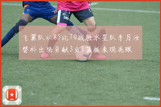 飞翼队以85比70战胜水星队李月汝替补出场贡献3分1篮板表现亮眼