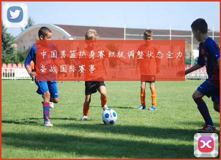 中国男篮热身赛积极调整状态全力备战国际赛事