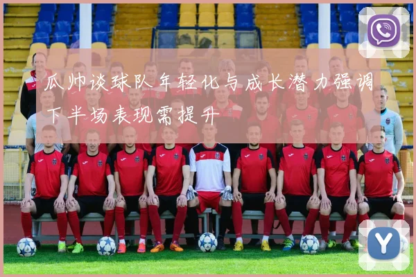 瓜帅谈球队年轻化与成长潜力强调下半场表现需提升