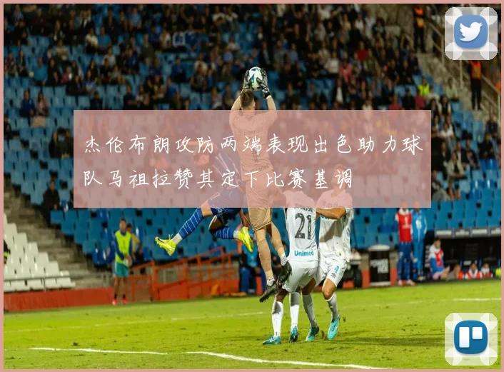 杰伦布朗攻防两端表现出色助力球队马祖拉赞其定下比赛基调
