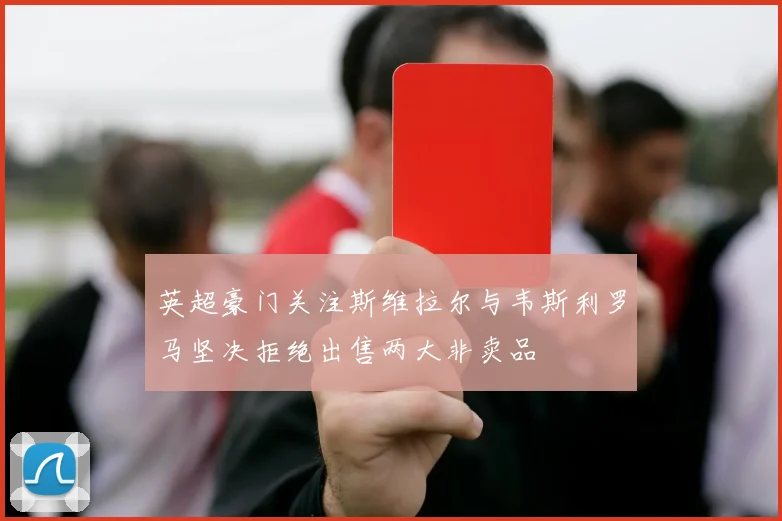 英超豪门关注斯维拉尔与韦斯利罗马坚决拒绝出售两大非卖品