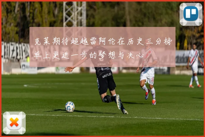 克莱期待超越雷阿伦在历史三分榜单上更进一步的梦想与决心
