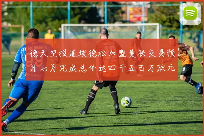 德天空报道埃德松加盟曼联交易预计七月完成总价达四千五百万欧元
