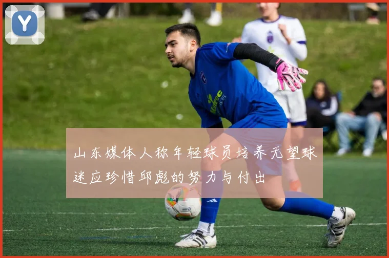 山东媒体人称年轻球员培养无望球迷应珍惜邱彪的努力与付出