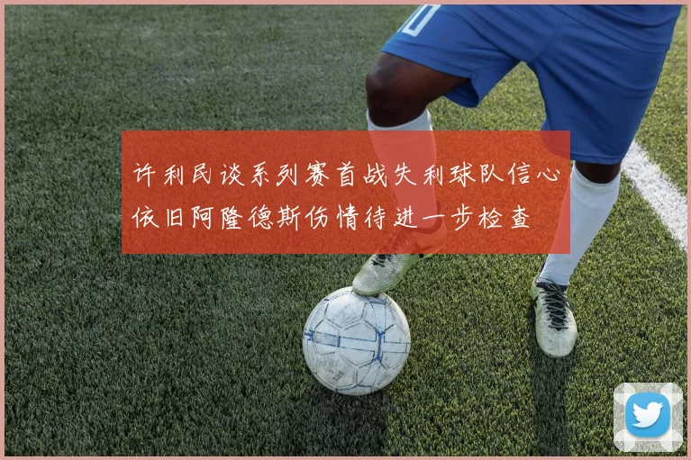许利民谈系列赛首战失利球队信心依旧阿隆德斯伤情待进一步检查