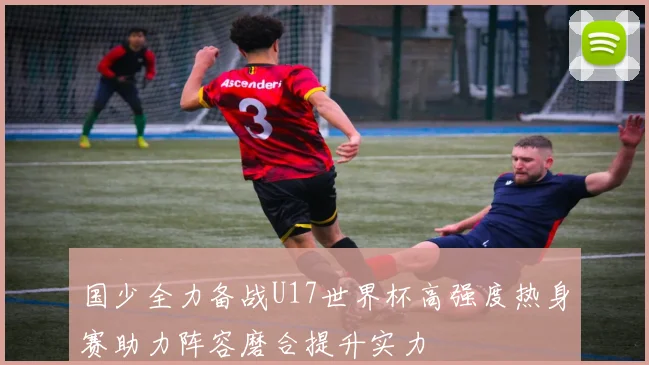 国少全力备战U17世界杯高强度热身赛助力阵容磨合提升实力