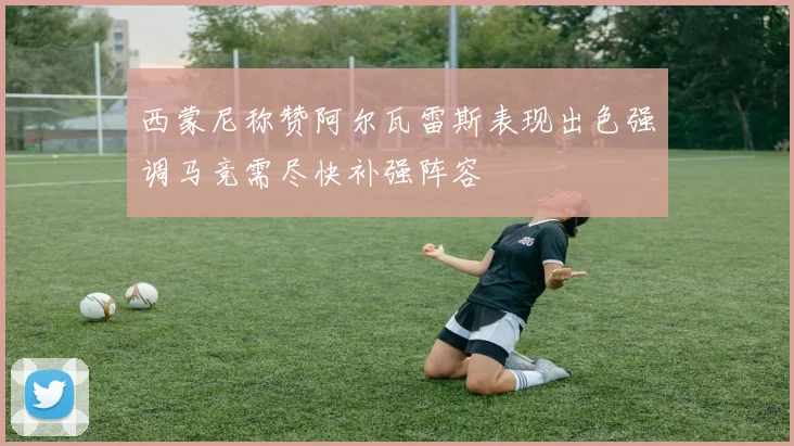 西蒙尼称赞阿尔瓦雷斯表现出色强调马竞需尽快补强阵容
