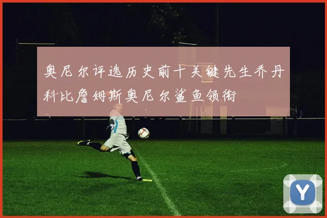 奥尼尔评选历史前十关键先生乔丹科比詹姆斯奥尼尔鲨鱼领衔