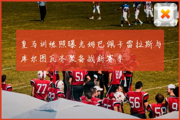 皇马训练照曝光姆巴佩卡雷拉斯与库尔图瓦齐聚备战新赛季