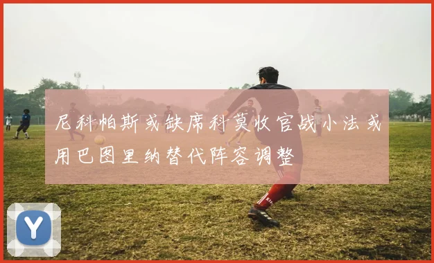 尼科帕斯或缺席科莫收官战小法或用巴图里纳替代阵容调整