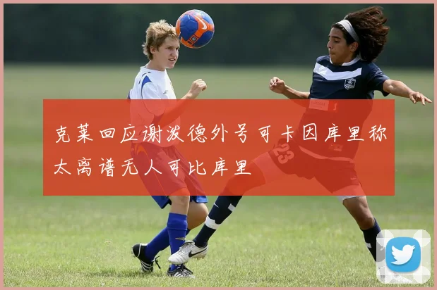 克莱回应谢泼德外号可卡因库里称太离谱无人可比库里