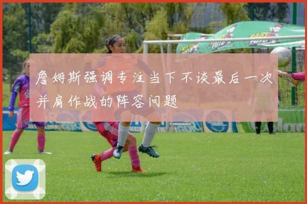 詹姆斯强调专注当下不谈最后一次并肩作战的阵容问题
