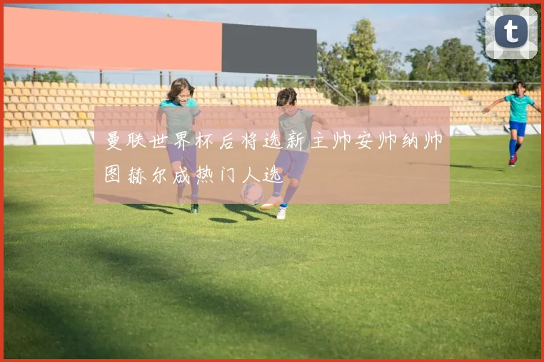 曼联世界杯后将选新主帅安帅纳帅图赫尔成热门人选
