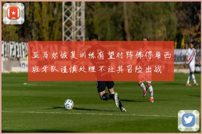 亚马尔恢复训练有望对阵佛得角西班牙队谨慎处理不让其冒险出战